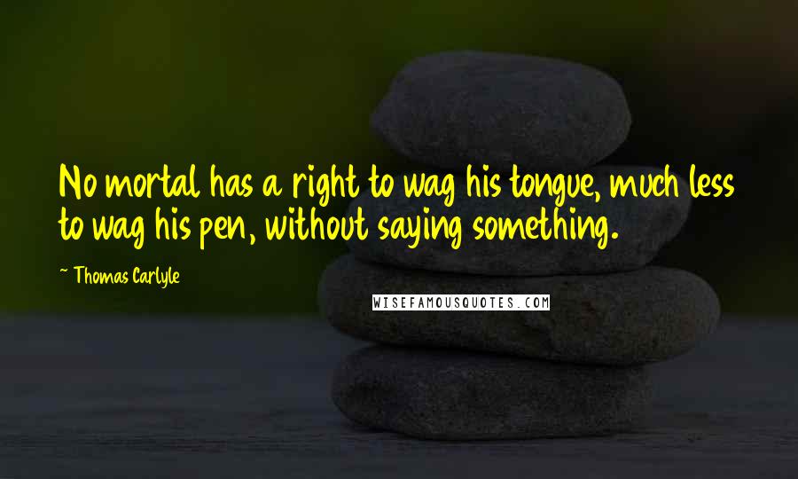 Thomas Carlyle Quotes: No mortal has a right to wag his tongue, much less to wag his pen, without saying something.