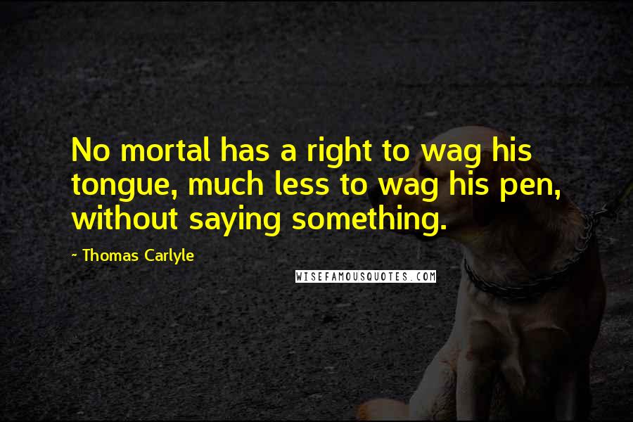 Thomas Carlyle Quotes: No mortal has a right to wag his tongue, much less to wag his pen, without saying something.
