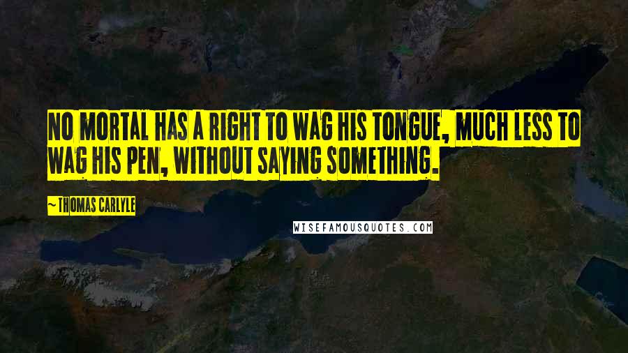 Thomas Carlyle Quotes: No mortal has a right to wag his tongue, much less to wag his pen, without saying something.