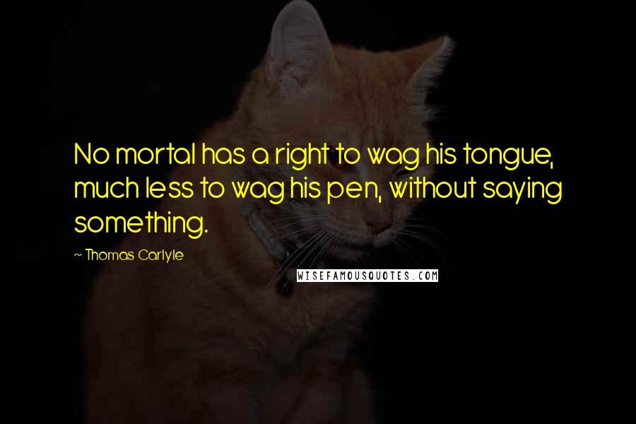 Thomas Carlyle Quotes: No mortal has a right to wag his tongue, much less to wag his pen, without saying something.