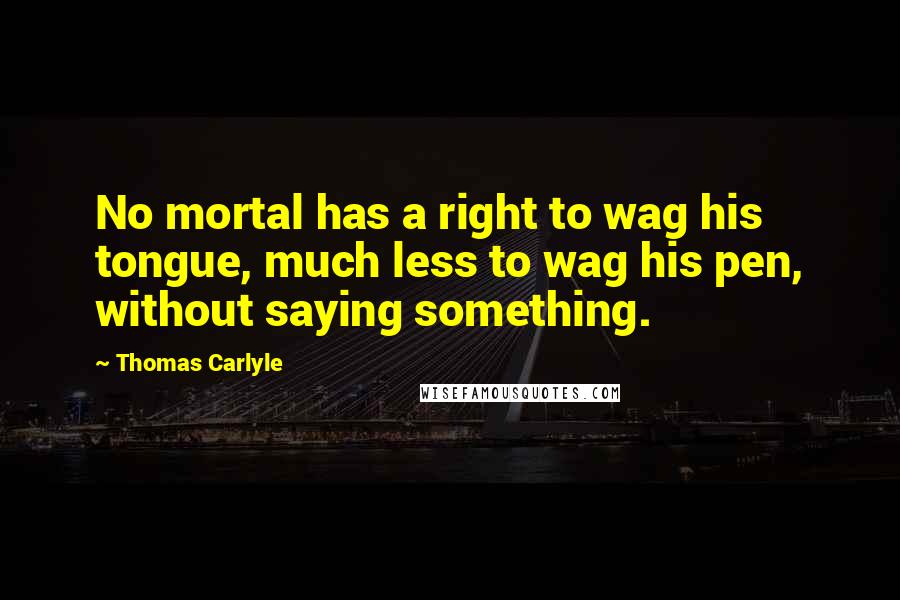 Thomas Carlyle Quotes: No mortal has a right to wag his tongue, much less to wag his pen, without saying something.