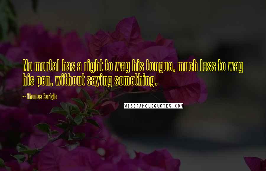 Thomas Carlyle Quotes: No mortal has a right to wag his tongue, much less to wag his pen, without saying something.