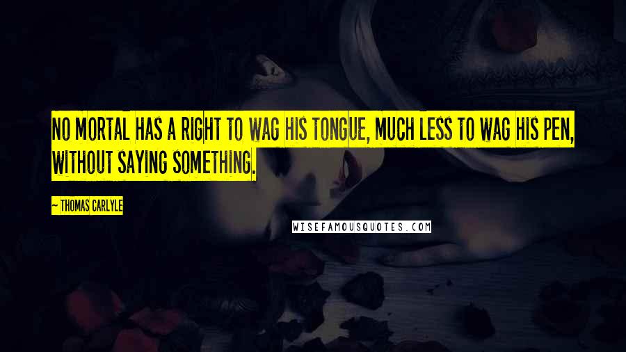 Thomas Carlyle Quotes: No mortal has a right to wag his tongue, much less to wag his pen, without saying something.