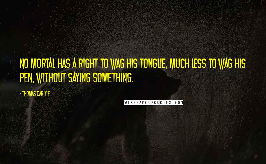 Thomas Carlyle Quotes: No mortal has a right to wag his tongue, much less to wag his pen, without saying something.