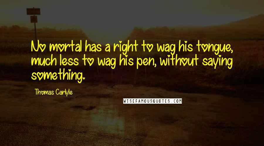 Thomas Carlyle Quotes: No mortal has a right to wag his tongue, much less to wag his pen, without saying something.