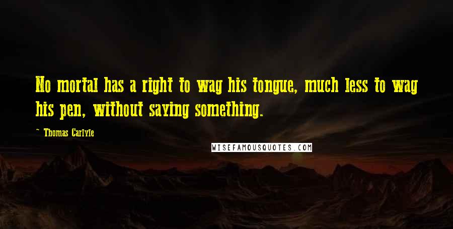 Thomas Carlyle Quotes: No mortal has a right to wag his tongue, much less to wag his pen, without saying something.