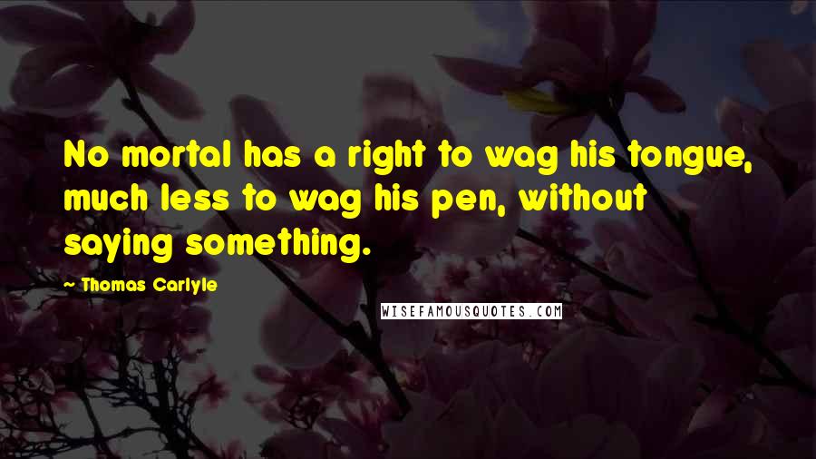 Thomas Carlyle Quotes: No mortal has a right to wag his tongue, much less to wag his pen, without saying something.