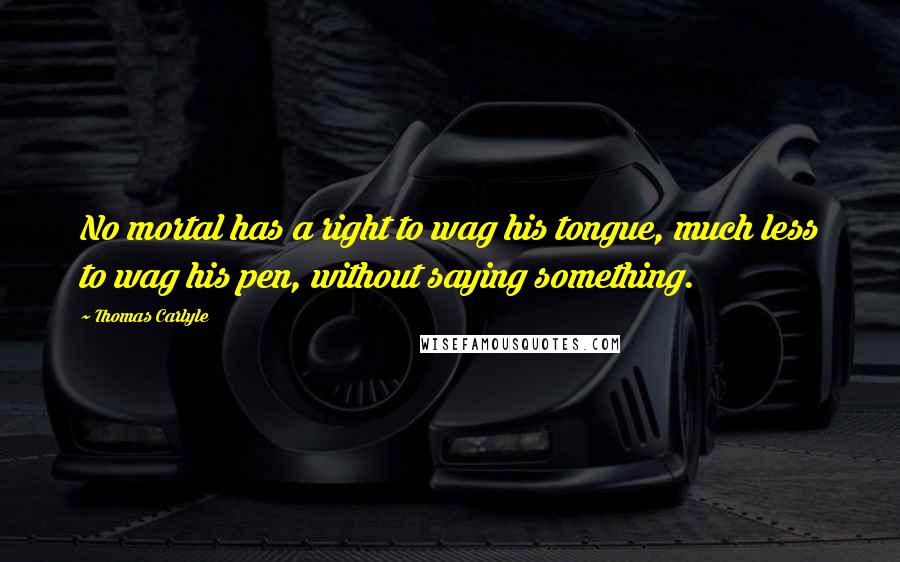 Thomas Carlyle Quotes: No mortal has a right to wag his tongue, much less to wag his pen, without saying something.