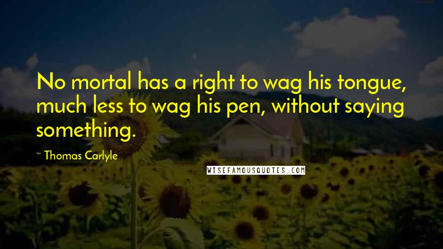 Thomas Carlyle Quotes: No mortal has a right to wag his tongue, much less to wag his pen, without saying something.