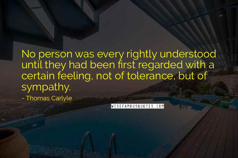 Thomas Carlyle Quotes: No person was every rightly understood until they had been first regarded with a certain feeling, not of tolerance, but of sympathy.