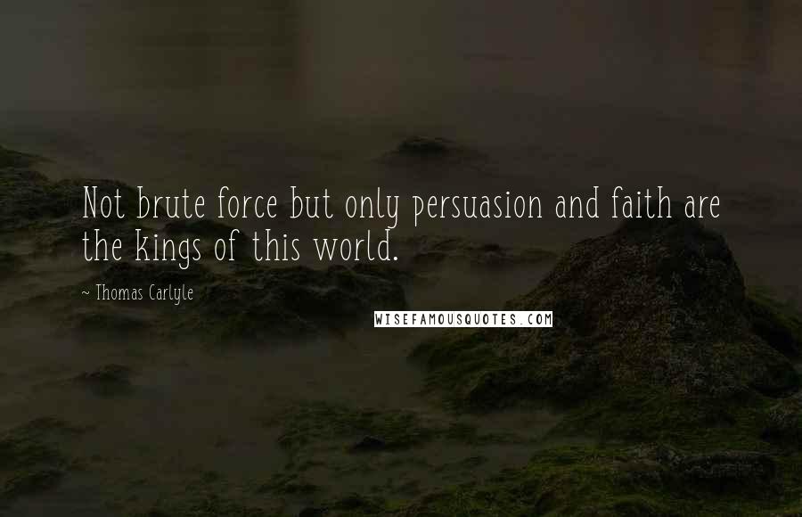 Thomas Carlyle Quotes: Not brute force but only persuasion and faith are the kings of this world.