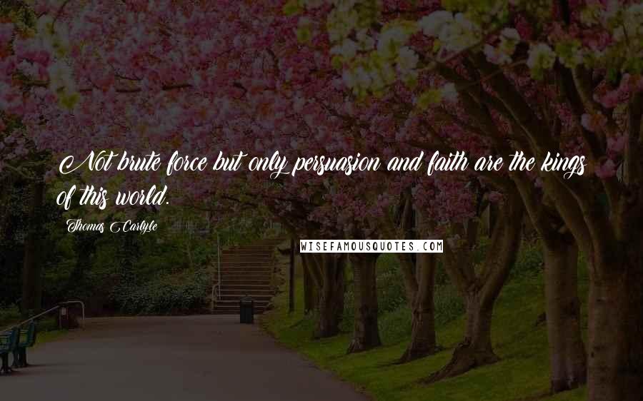 Thomas Carlyle Quotes: Not brute force but only persuasion and faith are the kings of this world.