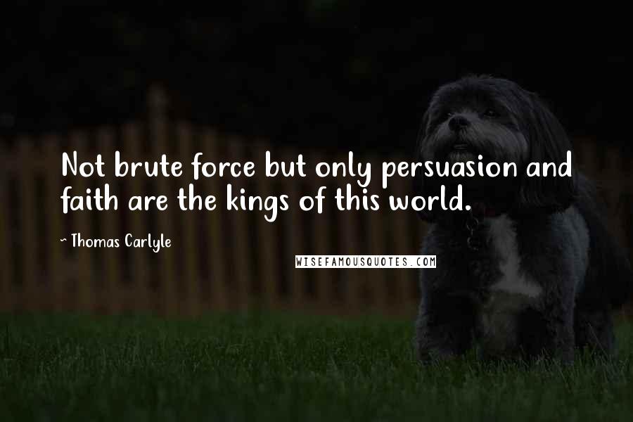 Thomas Carlyle Quotes: Not brute force but only persuasion and faith are the kings of this world.