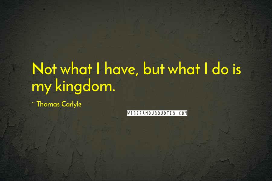 Thomas Carlyle Quotes: Not what I have, but what I do is my kingdom.