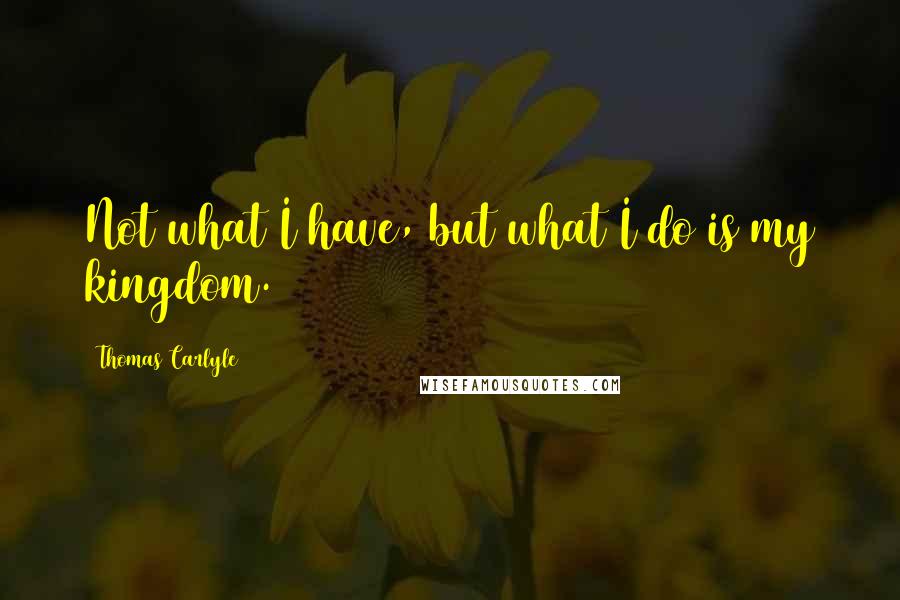 Thomas Carlyle Quotes: Not what I have, but what I do is my kingdom.