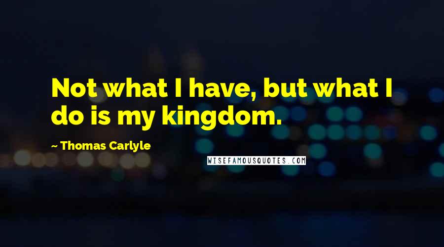 Thomas Carlyle Quotes: Not what I have, but what I do is my kingdom.