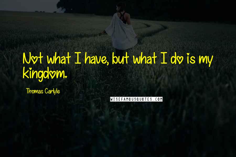 Thomas Carlyle Quotes: Not what I have, but what I do is my kingdom.