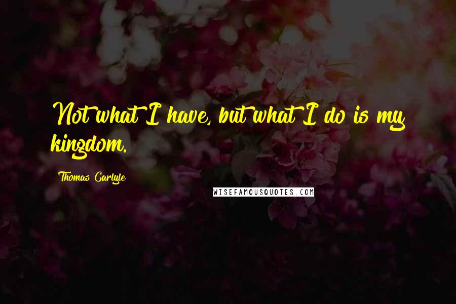 Thomas Carlyle Quotes: Not what I have, but what I do is my kingdom.