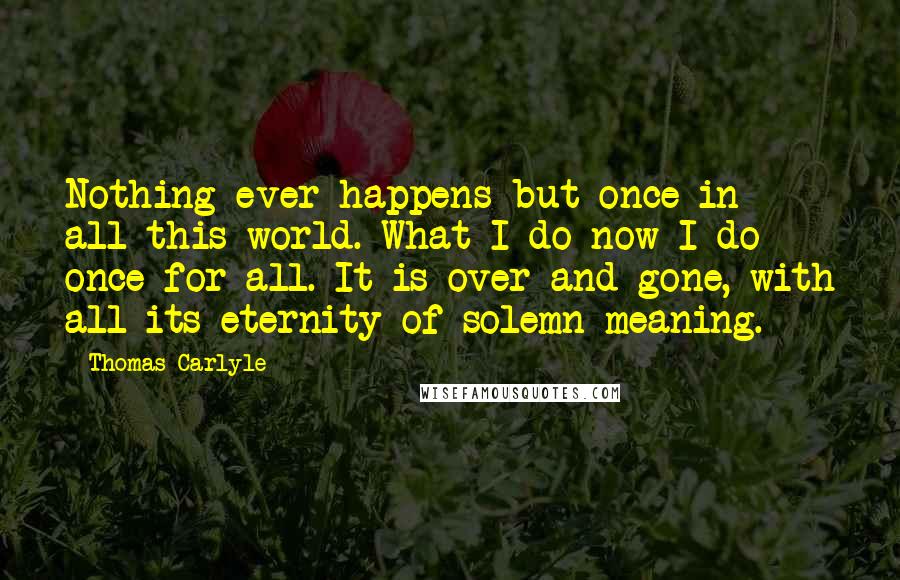 Thomas Carlyle Quotes: Nothing ever happens but once in all this world. What I do now I do once for all. It is over and gone, with all its eternity of solemn meaning.