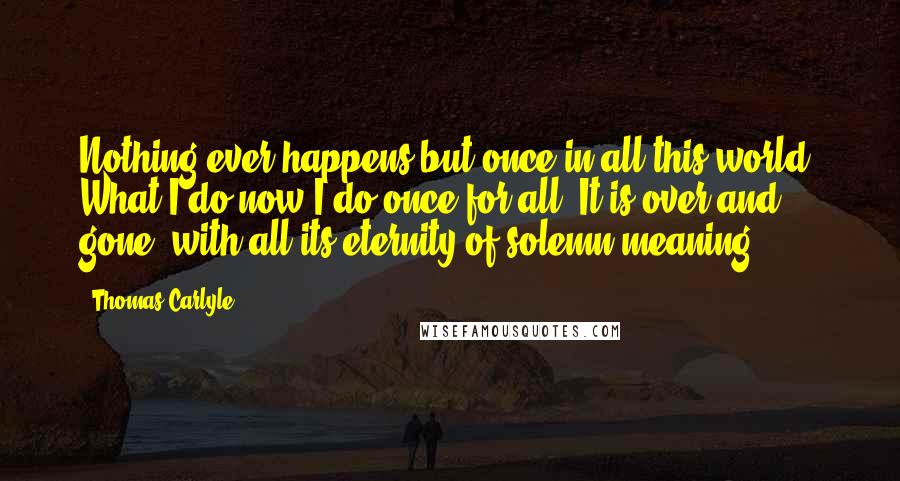 Thomas Carlyle Quotes: Nothing ever happens but once in all this world. What I do now I do once for all. It is over and gone, with all its eternity of solemn meaning.