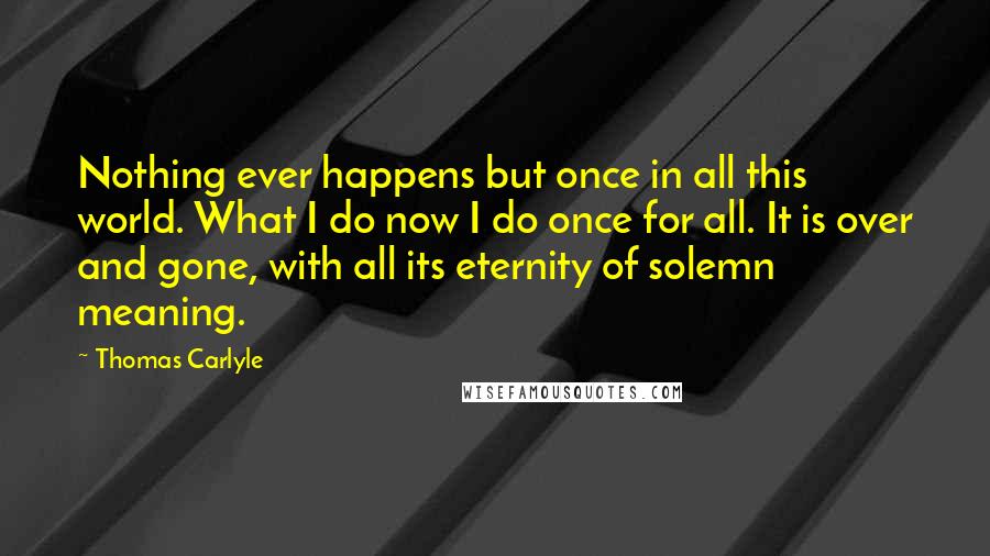 Thomas Carlyle Quotes: Nothing ever happens but once in all this world. What I do now I do once for all. It is over and gone, with all its eternity of solemn meaning.