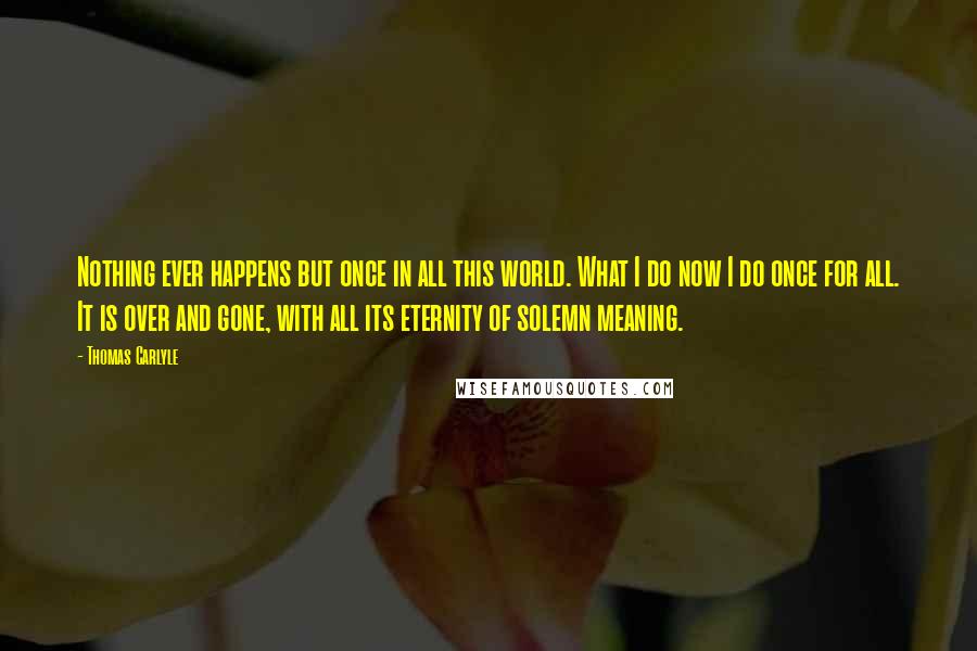 Thomas Carlyle Quotes: Nothing ever happens but once in all this world. What I do now I do once for all. It is over and gone, with all its eternity of solemn meaning.