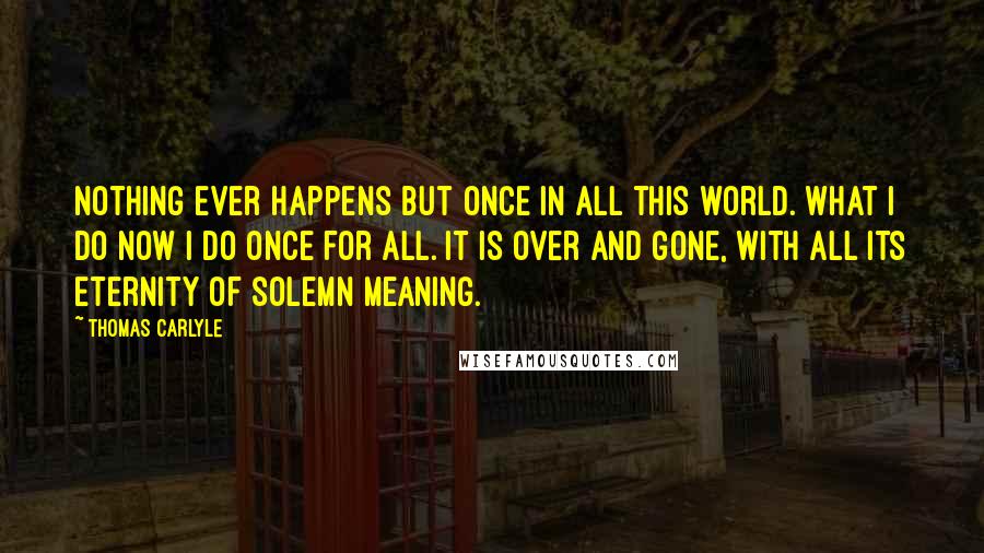 Thomas Carlyle Quotes: Nothing ever happens but once in all this world. What I do now I do once for all. It is over and gone, with all its eternity of solemn meaning.