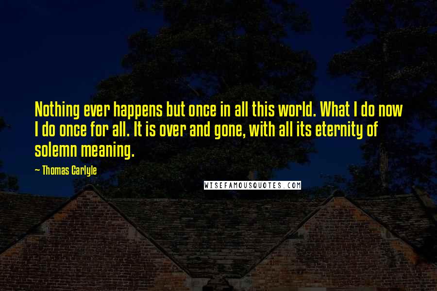 Thomas Carlyle Quotes: Nothing ever happens but once in all this world. What I do now I do once for all. It is over and gone, with all its eternity of solemn meaning.