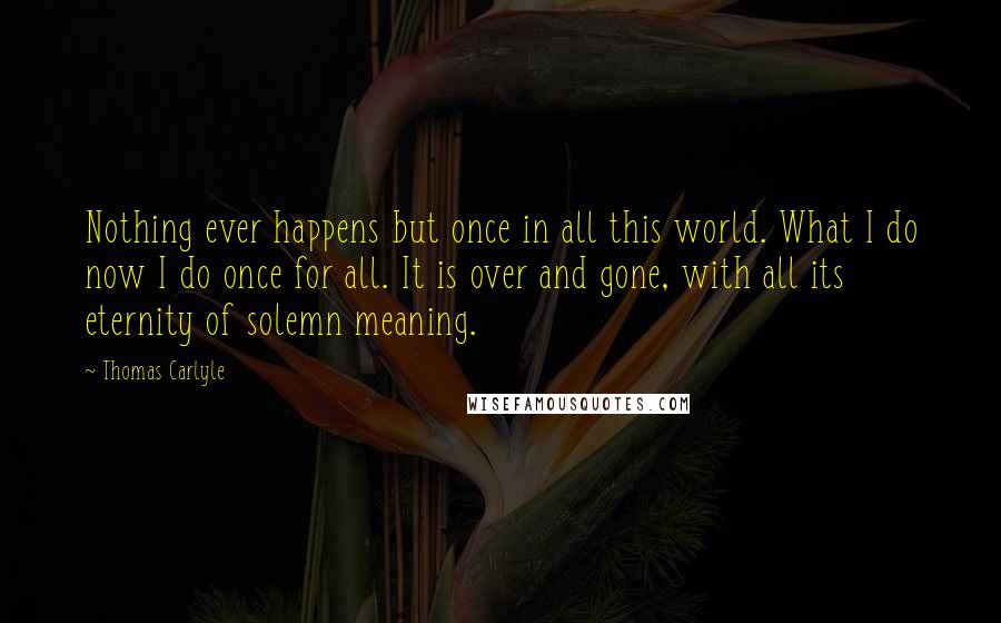 Thomas Carlyle Quotes: Nothing ever happens but once in all this world. What I do now I do once for all. It is over and gone, with all its eternity of solemn meaning.