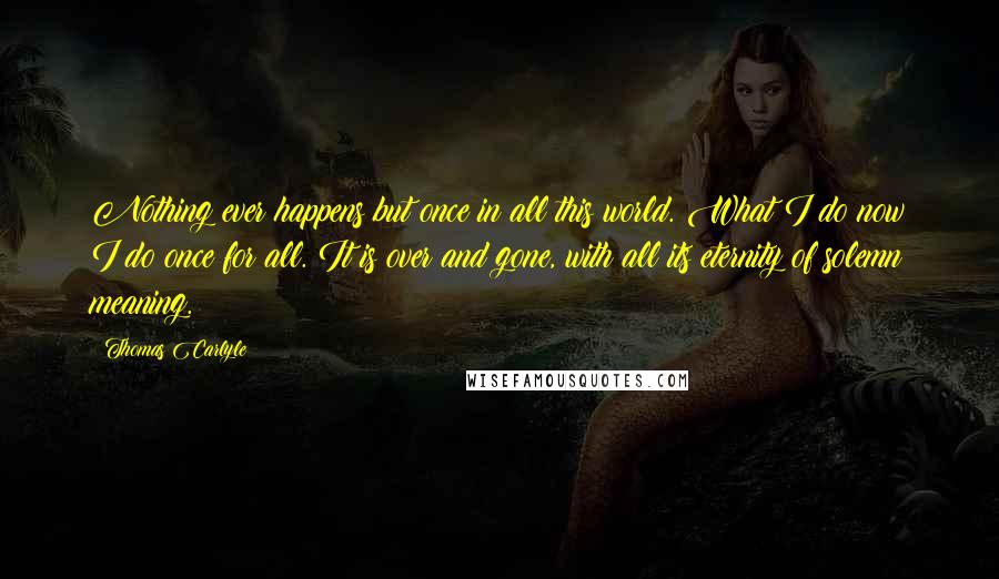 Thomas Carlyle Quotes: Nothing ever happens but once in all this world. What I do now I do once for all. It is over and gone, with all its eternity of solemn meaning.