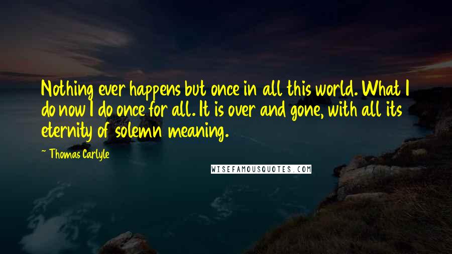 Thomas Carlyle Quotes: Nothing ever happens but once in all this world. What I do now I do once for all. It is over and gone, with all its eternity of solemn meaning.
