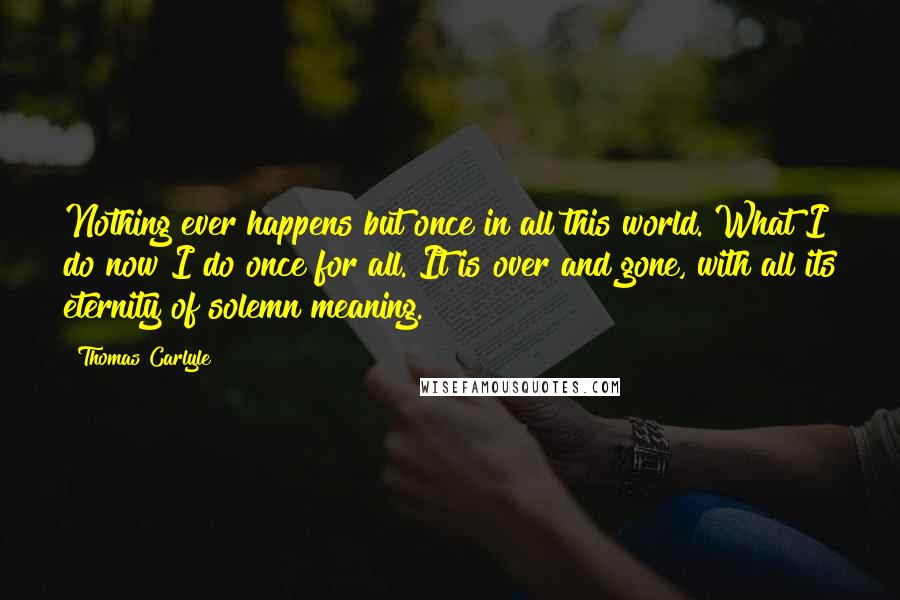 Thomas Carlyle Quotes: Nothing ever happens but once in all this world. What I do now I do once for all. It is over and gone, with all its eternity of solemn meaning.