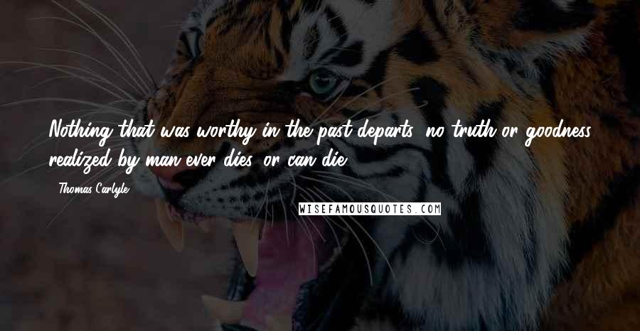 Thomas Carlyle Quotes: Nothing that was worthy in the past departs; no truth or goodness realized by man ever dies, or can die.