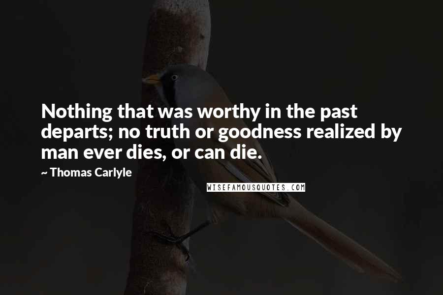 Thomas Carlyle Quotes: Nothing that was worthy in the past departs; no truth or goodness realized by man ever dies, or can die.