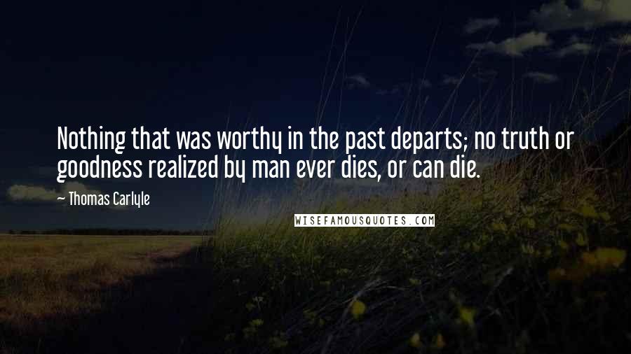 Thomas Carlyle Quotes: Nothing that was worthy in the past departs; no truth or goodness realized by man ever dies, or can die.