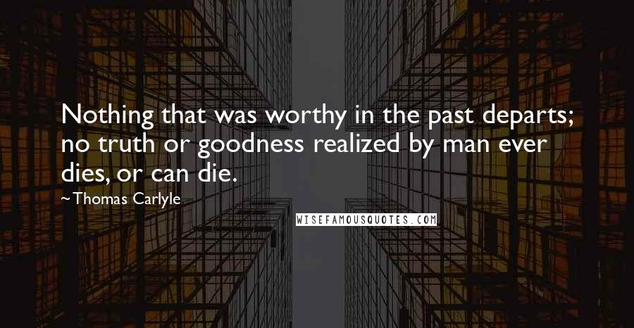 Thomas Carlyle Quotes: Nothing that was worthy in the past departs; no truth or goodness realized by man ever dies, or can die.