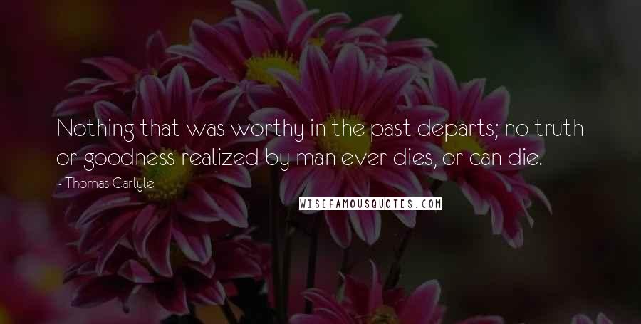 Thomas Carlyle Quotes: Nothing that was worthy in the past departs; no truth or goodness realized by man ever dies, or can die.