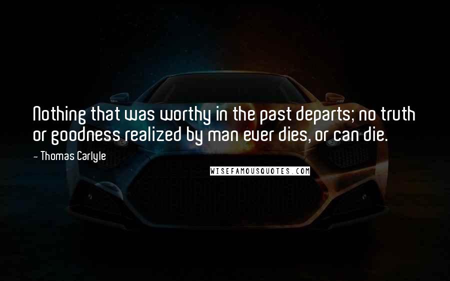 Thomas Carlyle Quotes: Nothing that was worthy in the past departs; no truth or goodness realized by man ever dies, or can die.