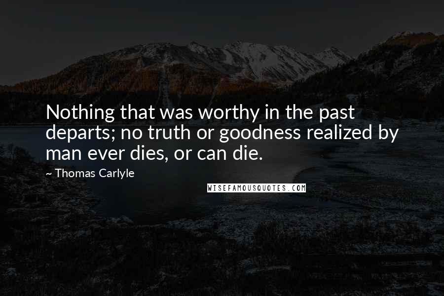 Thomas Carlyle Quotes: Nothing that was worthy in the past departs; no truth or goodness realized by man ever dies, or can die.