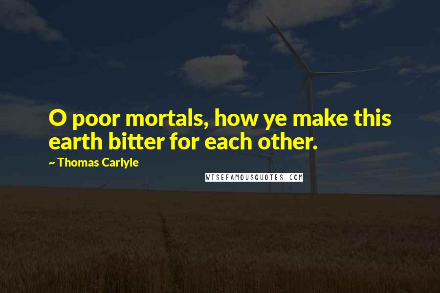 Thomas Carlyle Quotes: O poor mortals, how ye make this earth bitter for each other.