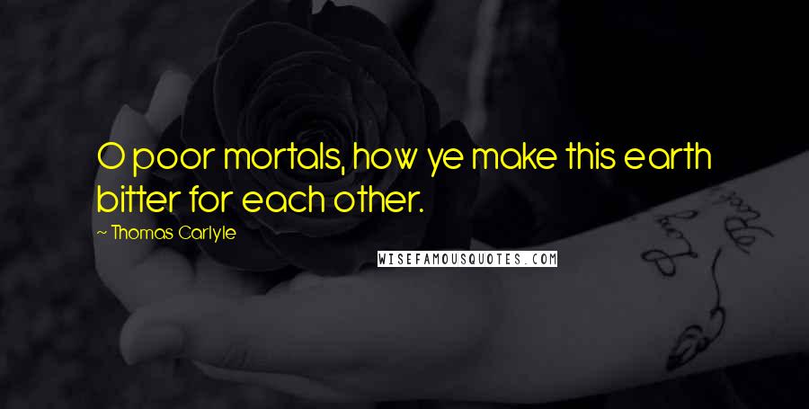 Thomas Carlyle Quotes: O poor mortals, how ye make this earth bitter for each other.