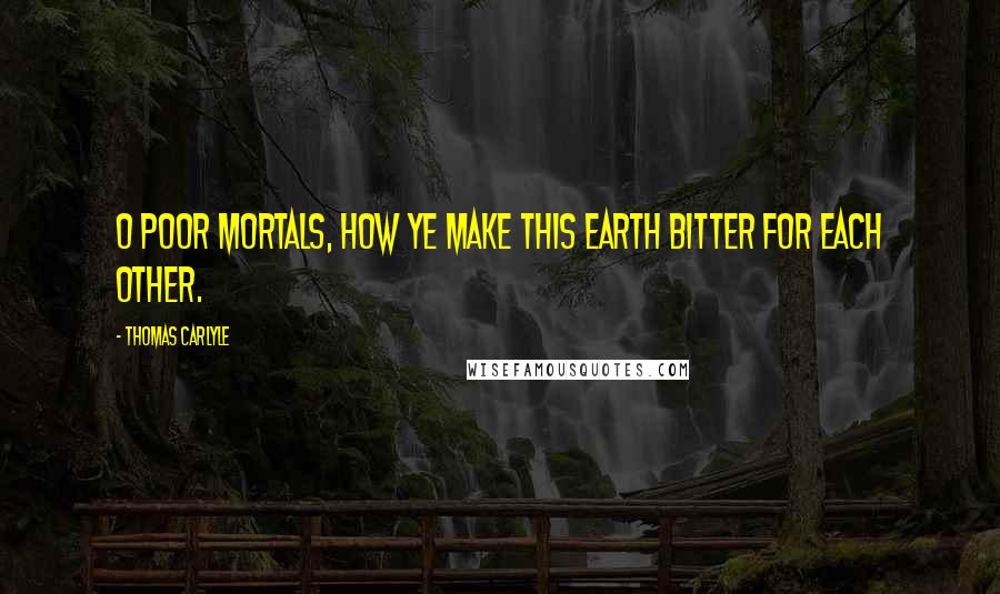 Thomas Carlyle Quotes: O poor mortals, how ye make this earth bitter for each other.