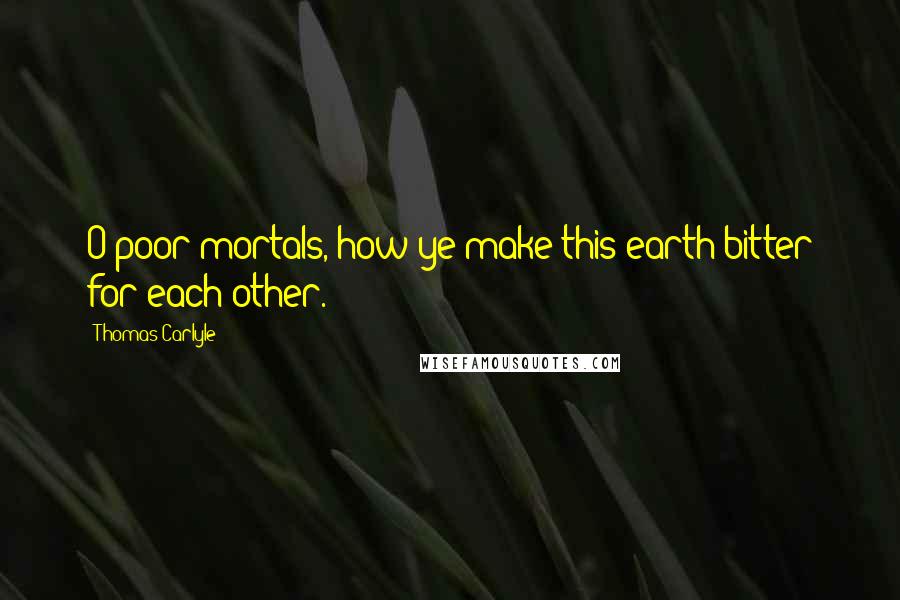 Thomas Carlyle Quotes: O poor mortals, how ye make this earth bitter for each other.