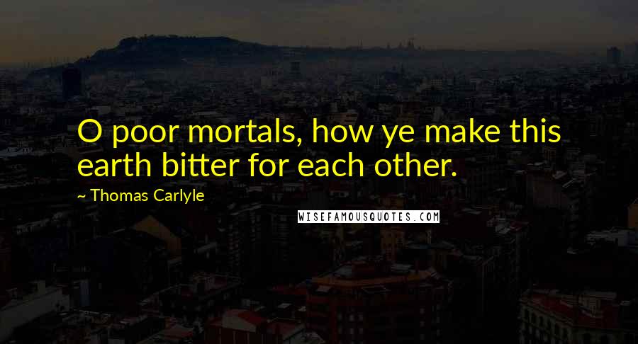 Thomas Carlyle Quotes: O poor mortals, how ye make this earth bitter for each other.