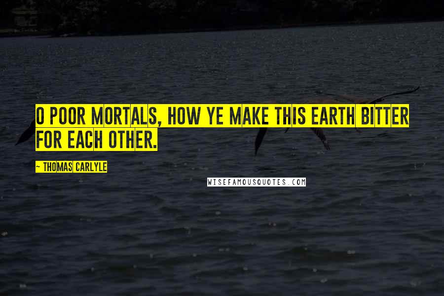 Thomas Carlyle Quotes: O poor mortals, how ye make this earth bitter for each other.
