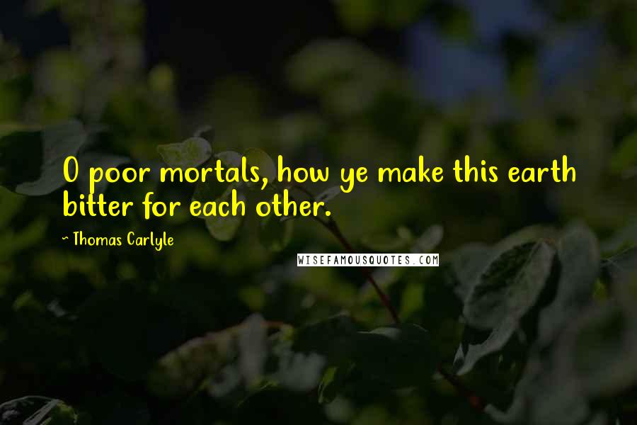 Thomas Carlyle Quotes: O poor mortals, how ye make this earth bitter for each other.