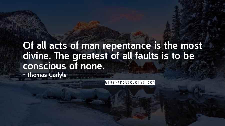 Thomas Carlyle Quotes: Of all acts of man repentance is the most divine. The greatest of all faults is to be conscious of none.