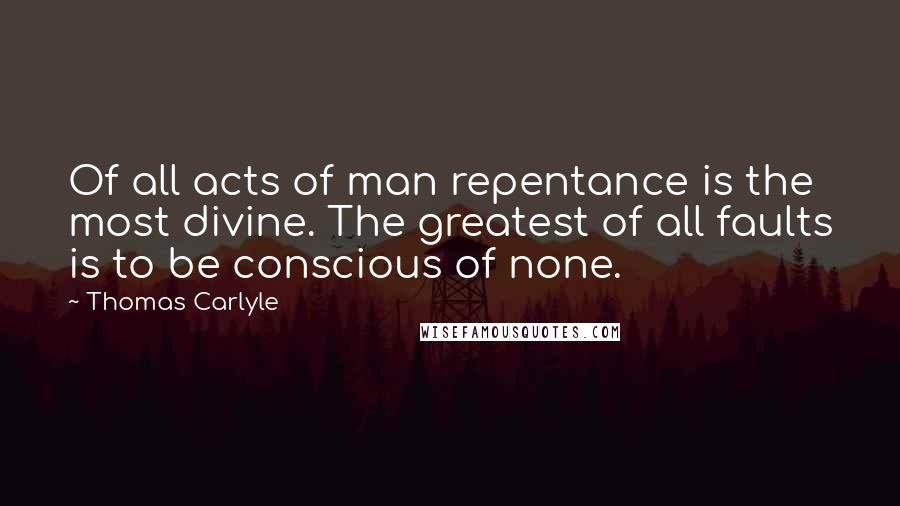 Thomas Carlyle Quotes: Of all acts of man repentance is the most divine. The greatest of all faults is to be conscious of none.