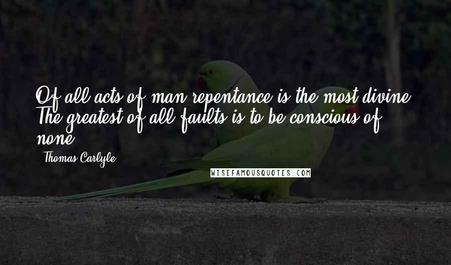 Thomas Carlyle Quotes: Of all acts of man repentance is the most divine. The greatest of all faults is to be conscious of none.