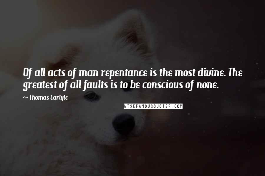 Thomas Carlyle Quotes: Of all acts of man repentance is the most divine. The greatest of all faults is to be conscious of none.